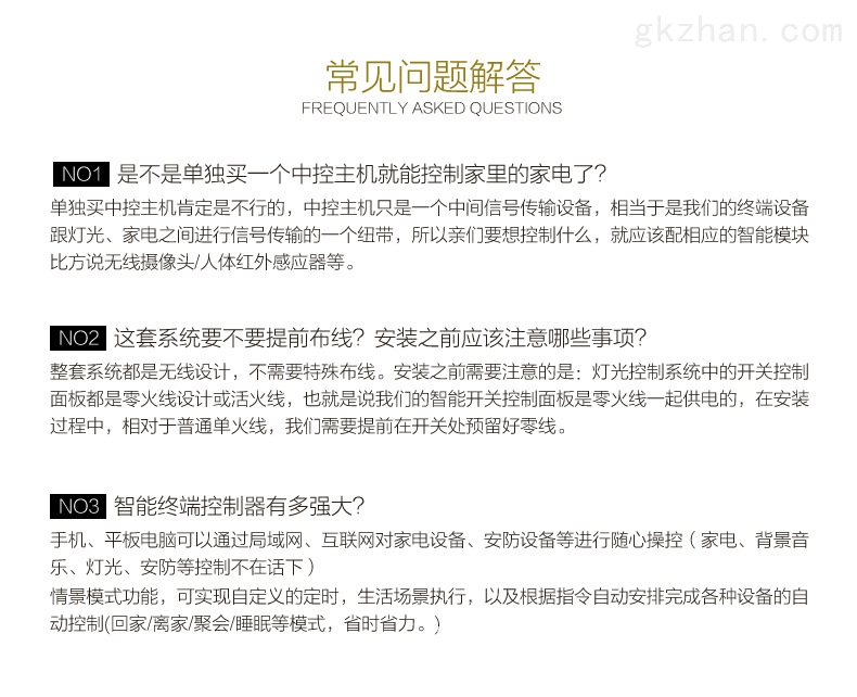 常见问题解答 1、是不是单独买一个中控主机就能控制家里的家电了？ 单独买中控主机肯定是不行的，中控主机中是一个中间信号传输设备，相当于是我们的终端设备跟灯光、家电之间进行信号传输的一个纽带，所以亲们要想控制什么，就应该配相应的智能模块；比方说无线摄像头、人体红外感应器等。  2、这套系统要不要提前布线？安装之前应该注意哪些事项？ 整套系统都是无线设计，不需要特殊布线。安装之前需要注意的是：灯光控制系统中的开关控制面板都是零火线，我们需要提前在开关处预留好零线。  3、智能终端控制器有多强大？ 手机、平板电脑可能通过局域网、互联网对家电设备、安防设备等进行随心操控（家电、背景音乐、灯光、安防等控制不在话下） 情景模式功能，可实现自定义的定时，生活场景执行，以及根据指令自动安排完成各种设备的自动控制（回家、离家、聚会、睡眠等模式，省时省力。）